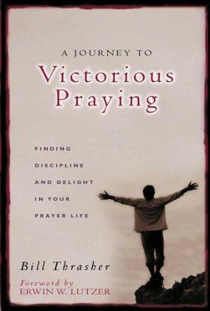 A Journey to Victorious Praying: Finding Discipline and Delight in Your Prayer Life by William Thrasher, Erwin W. Lutzer