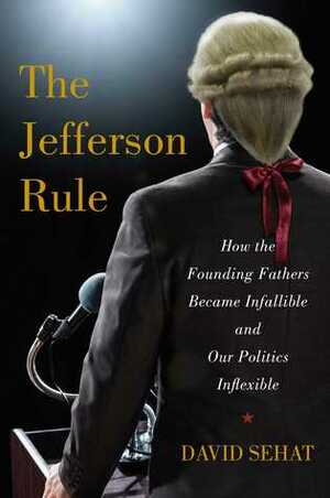 The Jefferson Rule: How the Founding Fathers Became Infallible and Our Politics Inflexible by David Sehat