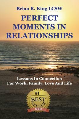 Perfect Moments in Relationships: Lessons in Connection for Work, Family, Love, and Life by Brian R. King