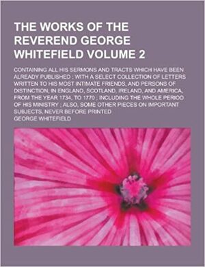 The Works of the Reverend George Whitefield; Containing All His Sermons and Tracts Which Have Been Already Published; With a Select Collection of Letters Written to His Most Intimate Friends, and Persons of Distinction, in Volume 2 by George Whitefield