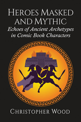 Heroes Masked and Mythic: Echoes of Ancient Archetypes in Comic Book Characters by Christopher Wood