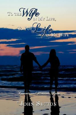 To the Wife in My Life, to Put Life in My Wife: Romantic and Humorous Poems by John Sutton