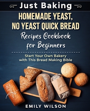 Just Baking: Homemade Yeast, No Yeast Quick Bread Recipes Cookbook for Beginners. Start Your Own Bakery with This Bread Making Bibl by Emily Wilson