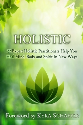 Holistic: 22 Expert Holistic Practitioners Help You Heal Mind, Body And Spirit In New Ways by Kyra Schaefer