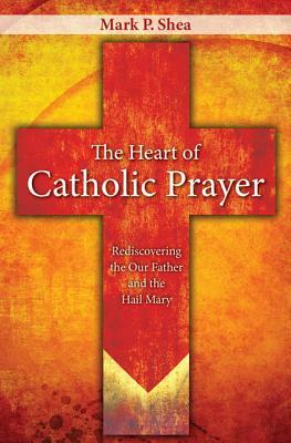 The Heart of Catholic Prayer: Opening the Our Father and Hail Mary by Mark P. Shea