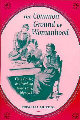 The Common Ground of Womanhood: Class, Gender, and Working Girls' Clubs, 1884-1928 by Priscilla Murolo
