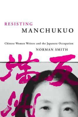 Resisting Manchukuo: Chinese Women Writers and the Japanese Occupation by Norman Smith