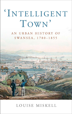 Intelligent Town: An Urban History of Swansea, 1760-1855 by Louise Miskell
