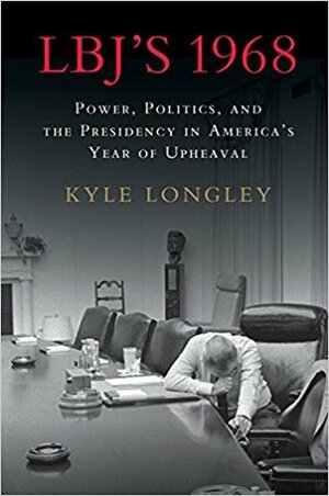 LBJ's 1968: Power, Politics, and the Presidency in America's Year of Upheaval by Kyle Longley