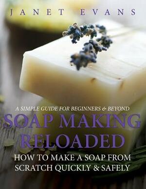 Soap Making Reloaded: How To Make A Soap From Scratch Quickly & Safely: A Simple Guide For Beginners & Beyond by Janet Evans