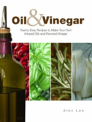 Oil and Vinegar: Twenty Easy Recipes to Make Your Own Infused Oils and Flavored Vinegar by Alex Lee