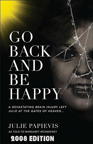 Go Back and Be Happy: A Devastating Brain Injury Left Julie at the Gates of Heaven . . . by Julie Papievis