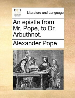 An Epistle from Mr. Pope, to Dr. Arbuthnot. by Alexander Pope