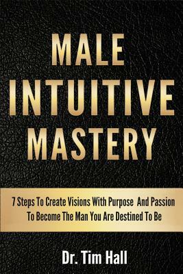 Male Intuitive Mastery: 7 Steps To Create Visions With Purpose And Passion To Become The Man You Are Destined To Be by Tim Hall