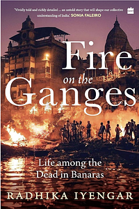 Fire On The Ganges: Life Among the Dead in Banaras by Radhika Iyengar, Radhika Iyengar