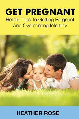 Get Pregnant: Helpful Tips to Getting Pregnant and Overcoming Infertility by Heather Rose