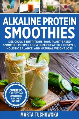 Alkaline Protein Smoothies: Delicious & Nutritious, 100% Plant-Based Smoothie Recipes for a Super Healthy Lifestyle, Holistic Balance, and Natural by Marta Tuchowska