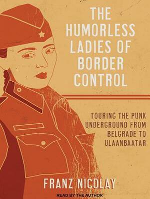 The Humorless Ladies of Border Control: Touring the Punk Underground from Belgrade to Ulaanbaatar by Franz Nicolay