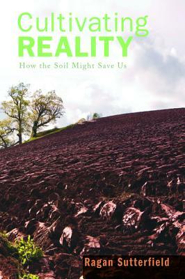 Cultivating Reality: How the Soil Might Save Us by Ragan Sutterfield