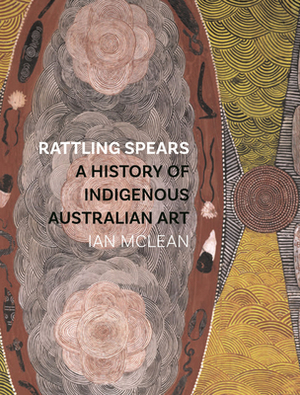 Rattling Spears: A History of Indigenous Australian Art by Ian McLean