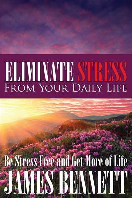 Eliminate Stress from Your Daily Life: Be Stress Free and Get More of Life by James Bennett
