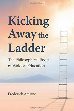 Kicking Away the Ladder: The Philosophical Roots of Waldorf Education by Frederick Amrine