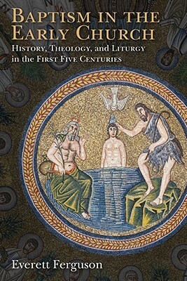 Baptism in the Early Church: History, Theology, and Liturgy in the First Five Centuries by Everett Ferguson