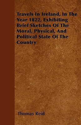 Travels In Ireland, In The Year 1822, Exhibiting Brief Sketches Of The Moral, Physical, And Political State Of The Country by Thomas Reid