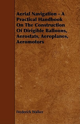 Aerial Navigation - A Practical Handbook on the Construction of Dirigible Balloons, Aerostats, Aeroplanes, Aeromotors by Frederick Walker
