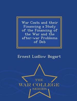 War Costs and Their Financing a Study of the Financing of the War and the After-War Problems of Deb - War College Series by Ernest Ludlow Bogart