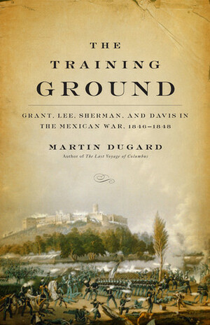 The Training Ground: Grant, Lee, Sherman, and Davis in the Mexican War, 1846-1848 by Martin Dugard