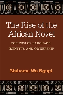The Rise of the African Novel: Politics of Language, Identity, and Ownership by Mukoma Wa Ngugi
