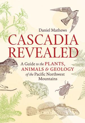 Cascadia Revealed: A Guide to the Plants, Animals, and Geology of the Pacific Northwest Mountains by Daniel Mathews