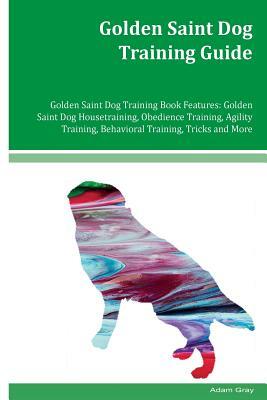 Golden Saint Dog Training Guide Golden Saint Dog Training Book Features: Golden Saint Dog Housetraining, Obedience Training, Agility Training, Behavio by Adam Gray