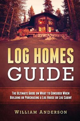 Log Homes Guide: The Ultimate Guide on What to Consider When Building or Purchasing a Log House or Log Cabin! by William Anderson