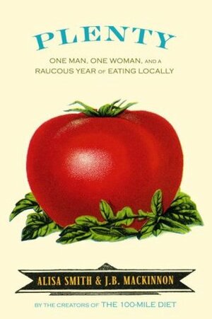 Plenty: One Man, One Woman, and a Raucous Year of Eating Locally by J.B. MacKinnon, Alisa Smith