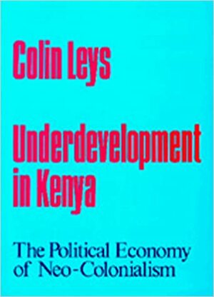 Underdevelopment in Kenya: The Political Economy of Neo-Colonialism by Colin Leys