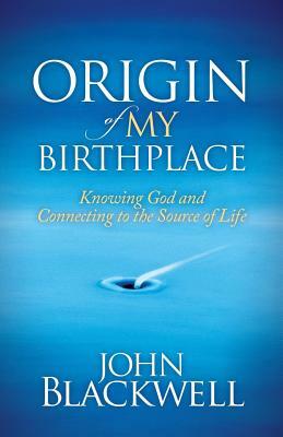 Origin of My Birthplace: Knowing God and Connecting to the Source of Life by John Blackwell