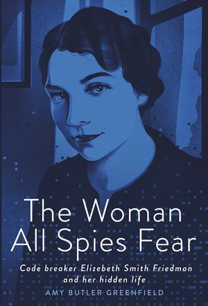 The Woman All Spies Fear: Code Breaker Elizebeth Smith Friedman and Her Hidden Life by Amy Butler Greenfield