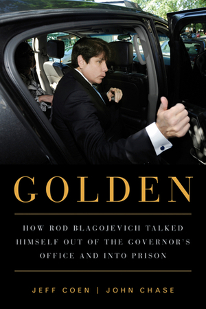 Golden: How Rod Blagojevich Talked Himself out of the Governor's Office and into Prison by John Chase, Jeff Coen