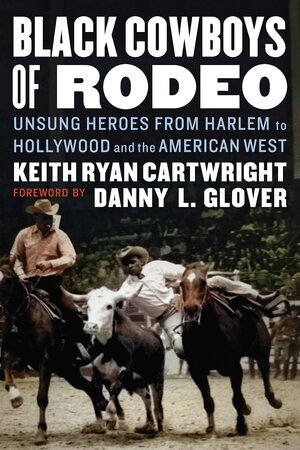 Black Cowboys of Rodeo: Unsung Heroes from Harlem to Hollywood and the American West by Keith Ryan Cartwright