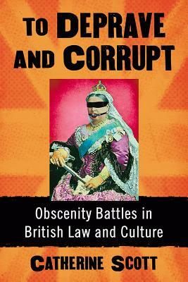 To Deprave and Corrupt: Obscenity Battles in British Law and Culture by Catherine Scott