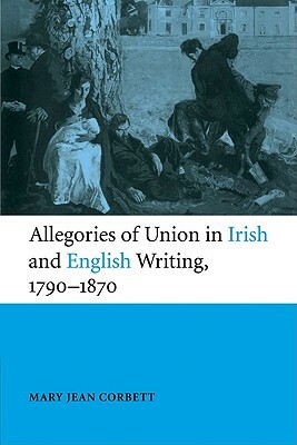 Allegories of Union in Irish and English Writing, 1790-1870: Politics, History, and the Family from Edgeworth to Arnold by Mary Jean Corbett