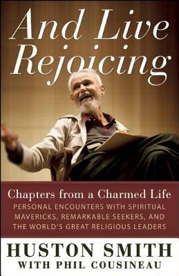And Live Rejoicing: Chapters from a Charmed Life -- Personal Encounters with Spiritual Mavericks, Remarkable Seekers, and the World's Grea by Huston Smith