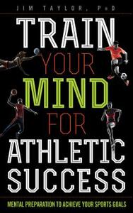 Train Your Mind for Athletic Success: Mental Preparation to Achieve Your Sports Goals by Jim Taylor Phd