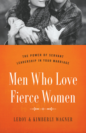 Men Who Love Fierce Women: The Power of Servant Leadership in Your Marriage by Leroy Wagner, Kimberly Wagner