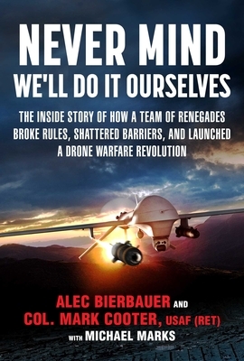 Never Mind, We'll Do It Ourselves: The Inside Story of How a Team of Renegades Broke Rules, Shattered Barriers, and Launched a Drone Warfare Revolutio by Bierbauer Alec, Michael E. Marks, Mark Cooter