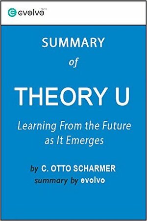 Theory U: Summary of the Key Ideas - Original Book by C. Otto Scharmer: Learning From the Future As It Emerges by Evolvo