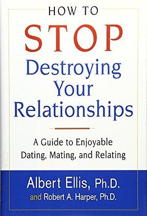 How To Stop Destroying Your Relationships: A Guide to Enjoyable Dating, Mating & Relating by Albert Ellis, Robert A. Harper