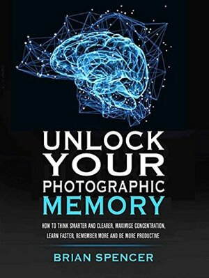 Unlock Your Photographic Memory: How To Think Smarter And Clearer, Maximize Concentration, Learn Faster, Remember More and be More Productive by Brian Spencer